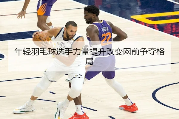 年轻羽毛球选手力量提升改变网前争夺格局